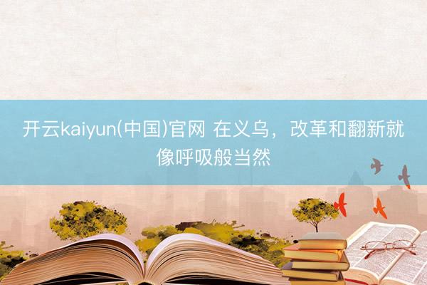 开云kaiyun(中国)官网 在义乌，改革和翻新就像呼吸般当然