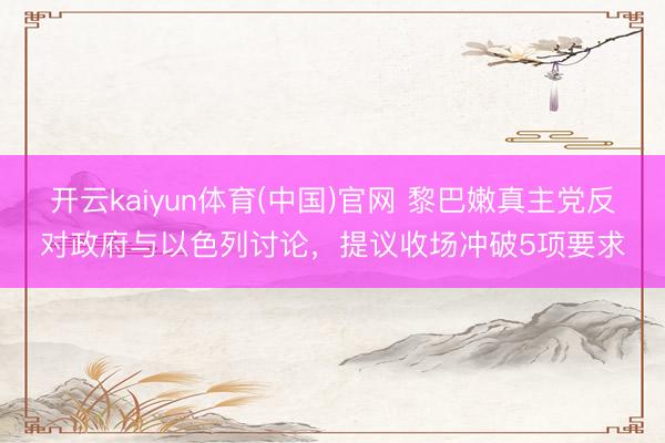 开云kaiyun体育(中国)官网 黎巴嫩真主党反对政府与以色列讨论，提议收场冲破5项要求