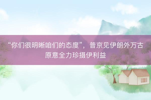 “你们很明晰咱们的态度”，普京见伊朗外万古原意全力珍摄伊利益