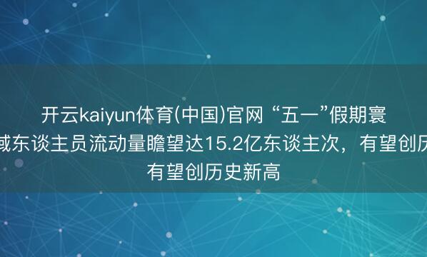 开云kaiyun体育(中国)官网 “五一”假期寰球跨区域东谈主员流动量瞻望达15.2亿东谈主次，有望创历史新高