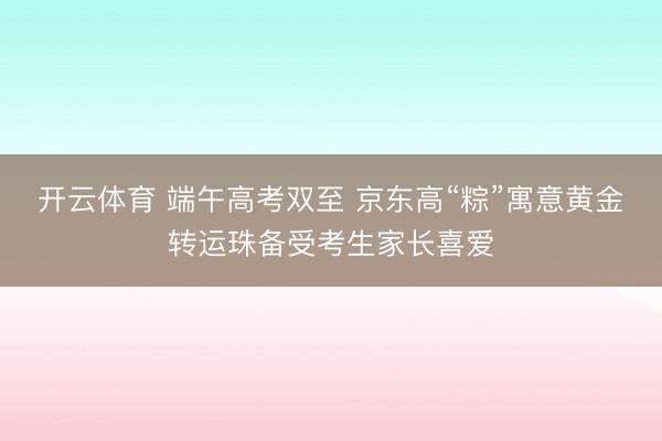 开云体育 端午高考双至 京东高“粽”寓意黄金转运珠备受考生家长喜爱