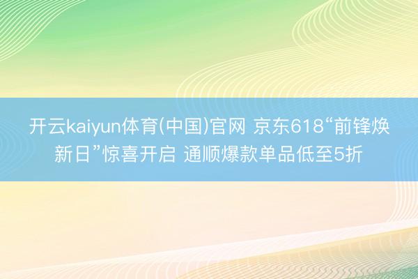 开云kaiyun体育(中国)官网 京东618“前锋焕新日”惊喜开启 通顺爆款单品低至5折