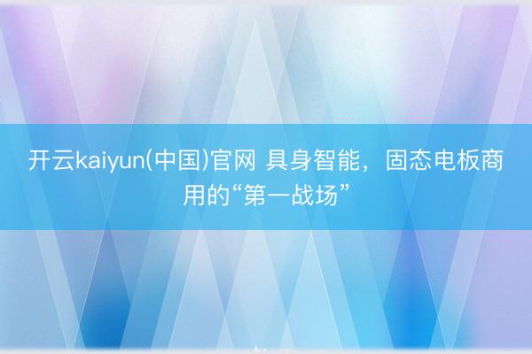 开云kaiyun(中国)官网 具身智能，固态电板商用的“第一战场”